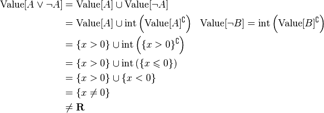 \begin{align}
\text{Value}[A \lor \neg A] &=  \text{Value}[A] \cup \text{Value}[\neg A] \\
&=  \text{Value}[A] \cup \text{int} \left (  \text{Value}[A]^\complement \right) && \text{Value}[\neg B] = \text{int}\left ( \text{Value}[B]^\complement \right) \\
&=  \{ x > 0\} \cup \text{int} \left (  \{x > 0\}^\complement \right ) \\
&= \{ x > 0\} \cup \text{int} \left (  \{x \leqslant 0 \} \right) \\
&= \{ x > 0\} \cup  \{x < 0 \} \\
&=\{ x \neq 0 \} \\
&\neq \mathbf{R}
\end{align}